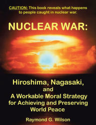Title: Nuclear War: Hiroshima, Nagasaki, and A Workable Moral Strategy for Achieving and Preserving World Peace, Author: Raymond G. Wilson