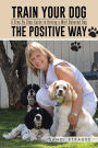 Train Your Dog the Positive Way: A Step By Step Guide to Having a Well Behaved Dog
