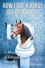 Title: How I Got a Horse Out of a Toilet: A Memoir of Everyday Miracles, Author: Alanna Christine