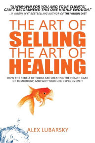 Title: The Art of Selling the Art of Healing: How the Rebels of Today Are Creating the Health Care of Tomorrow; and Why Your Life Depends on It, Author: Alex Lubarsky