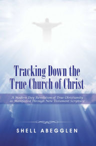 Title: Tracking Down the True Church of Christ: A Modern Day Revelation of True Christianity as Manifested Through New Testament Scripture, Author: Shell Abegglen