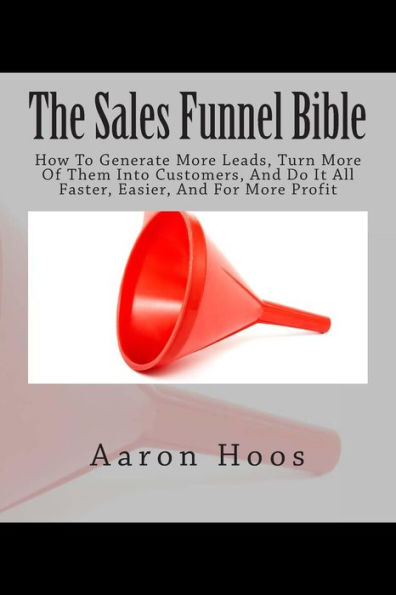 The Sales Funnel Bible: How To Generate More Leads, Turn More Of Them Into Customers, And Do It All Faster, Easier, And For More Profit