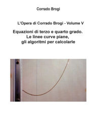 Title: L'Opera di Corrado Brogi - Volume V: Equazioni di terzo e quarto grado. Le linee curve piane, gli algoritmi per calcolarle, Author: Giovanni Brogi