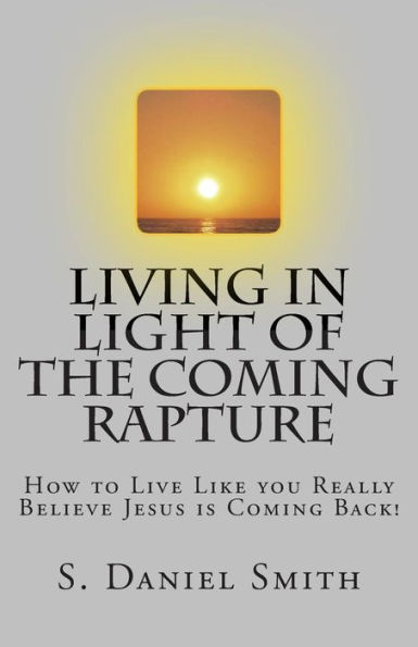 Living in Light of the Coming Rapture: How to Live Like you Really Believe Jesus is Coming Back!