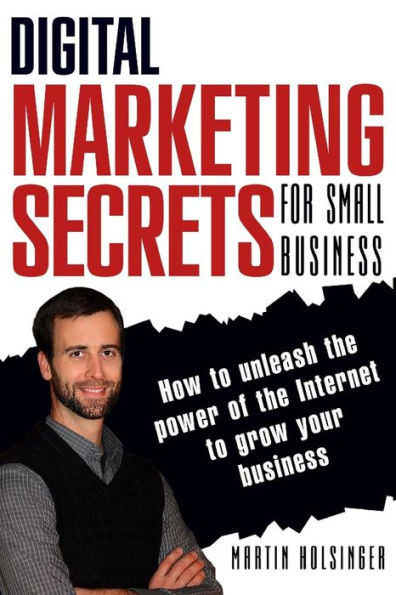 Digital Marketing Secrets For Small Business: How to unleash the power of the Internet to grow your business