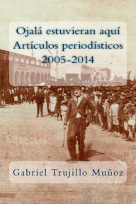 Title: Ojalá estuvieran aquí (Artículos periodísticos 2005-2014), Author: Gabriel Trujillo Munoz