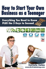 Title: How to Start Your Own Business as a Teenager: Everything You Need to Know PLUS the Three Keys to Succeed, Author: Danielle Vallee