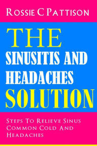 Title: The Sinusitis And Headaches Solution: Steps To Relieve Sinus, Common Cold And Headaches, Author: Rossie C Pattison