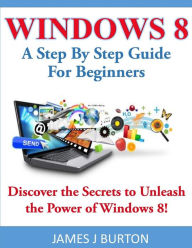 Title: Windows 8: A Step By Step Guide For Beginners: Discover the Secrets to Unleash the Power of Windows 8!, Author: James J Burton