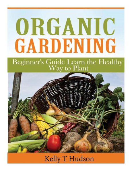 Organic Gardening Beginner?s Guide: Learn the Healthy Way to Plant
