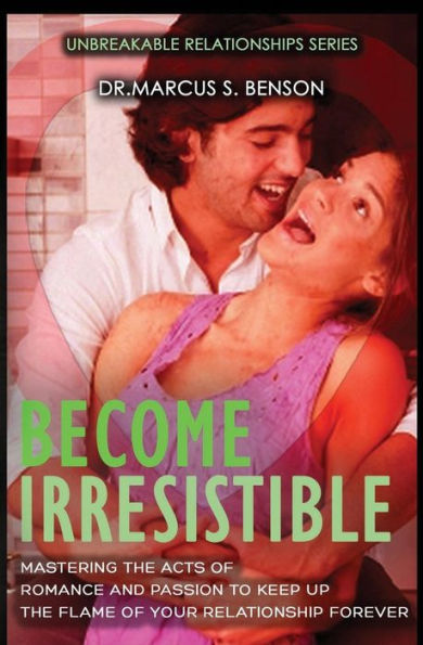 Become Irresistible: Mastering The Acts Of Romance And Passion To Keep Up The Flame Of Your Relationship Forever