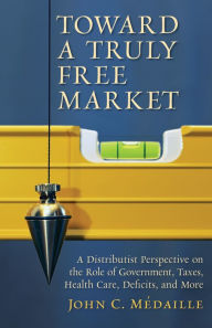 Title: Toward a Truly Free Market: A Distributist Perspective on the Role of Government, Taxes, Health Care, Deficits, and More, Author: John Medaille