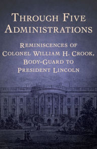 Title: Through Five Administrations: Reminiscences of Colonel William H. Crook, Body-Guard to President Lincoln, Author: William Henry Crook