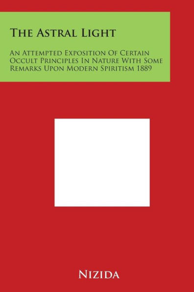 The Astral Light: An Attempted Exposition of Certain Occult Principles in Nature with Some Remarks Upon Modern Spiritism 1889