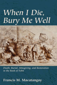 Title: When I Die, Bury Me Well: Death, Burial, Almsgiving, and Restoration in the Book of Tobit, Author: Francis M. Macatangay