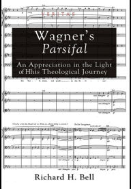 Title: Wagner's Parsifal: An Appreciation in the Light of His Theological Journey, Author: Richard H Bell