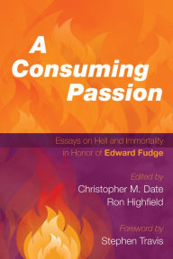 Title: A Consuming Passion: Essays on Hell and Immortality in Honor of Edward Fudge, Author: Christopher M. Date