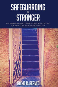 Title: Safeguarding the Stranger: An Abrahamic Theology and Ethic of Protective Hospitality, Author: Jayme R. Reaves