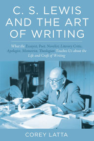 Title: C. S. Lewis and the Art of Writing: What the Essayist, Poet, Novelist, Literary Critic, Apologist, Memoirist, Theologian Teaches Us about the Life and Craft of Writing, Author: Corey Latta