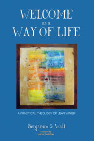 Title: Welcome as a Way of Life: A Practical Theology of Jean Vanier, Author: Benjamin S. Wall