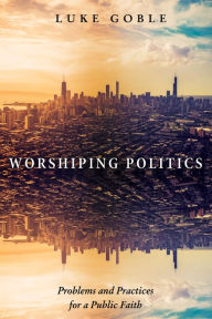 Title: Worshiping Politics: Problems and Practices for a Public Faith, Author: Luke J. Goble