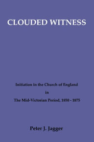 Title: Clouded Witness: Initiation in the Church of England in The Mid-Victorian Period, 1850-1875, Author: Peter J. Jagger