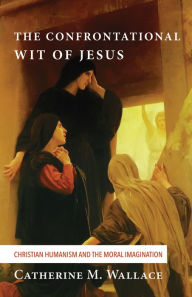 Title: The Confrontational Wit of Jesus: Christian Humanism and the Moral Imagination, Author: Catherine M. Wallace