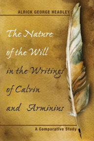 Title: The Nature of the Will in the Writings of Calvin and Arminius: A Comparative Study, Author: Alrick George Headley