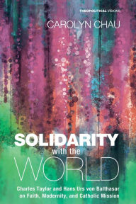 Title: Solidarity with the World: Charles Taylor and Hans Urs von Balthasar on Faith, Modernity, and Catholic Mission, Author: Carolyn A. Chau