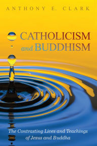 Title: Catholicism and Buddhism: The Contrasting Lives and Teachings of Jesus and Buddha, Author: Anthony E. Clark