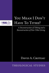 Title: You Mean I Don't Have to Tithe?: A Deconstruction of Tithing and a Reconstruction of Post-Tithe Giving, Author: David A. Croteau