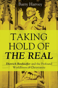 Title: Taking Hold of the Real: Dietrich Bonhoeffer and the Profound Worldliness of Christianity, Author: Barry Harvey