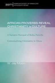 Title: African Proverbs Reveal Christianity in Culture: A Narrative Portrayal of Builsa Proverbs Contextualizing Christianity in Ghana, Author: W. Jay Moon