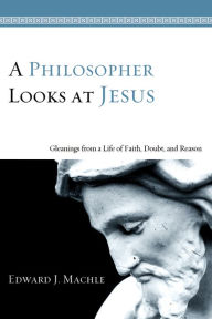 Title: A Philosopher Looks at Jesus: Gleanings From a Life of Faith, Doubt, and Reason, Author: Edward J. Machle