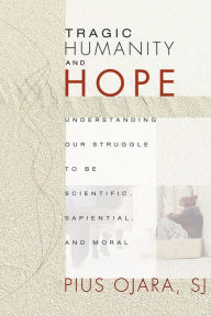 Title: Tragic Humanity and Hope: Understanding Our Struggle to be Scientific, Sapiential, and Moral, Author: Pius Ojara SJ