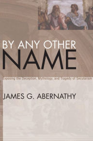 Title: By Any Other Name: Exposing the Deception, Mythology, and Tragedy of Secularism, Author: James G. Abernathy