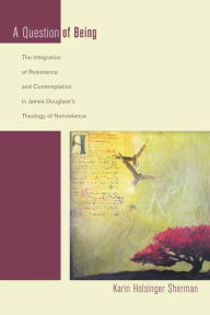 Title: A Question of Being: The Integration of Resistance and Contemplation in James Douglass's Theology of Nonviolence, Author: Karin Holsinger Sherman