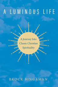 Title: A Luminous Life: A Journey Into Classic Christian Spirituality, Author: Brock Bingaman