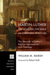 Title: Martin Luther on Reading the Bible as Christian Scripture: The Messiah in Luther's Biblical Hermeneutic and Theology, Author: William M. Marsh