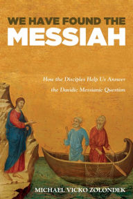 Title: We Have Found the Messiah: How the Disciples Help Us Answer the Davidic Messianic Question, Author: Michael Vicko Zolondek