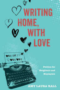 Title: Writing Home, With Love: Politics for Neighbors and Naysayers, Author: Amy Laura Hall