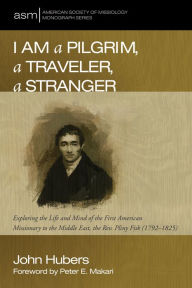 Title: I Am a Pilgrim, a Traveler, a Stranger: Exploring the Life and Mind of the First American Missionary to the Middle East, the Rev. Pliny Fisk (1792-1825), Author: John Hubers