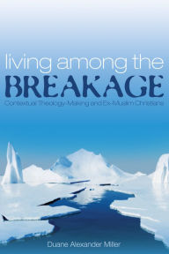 Title: Living among the Breakage: Contextual Theology-Making and Ex-Muslim Christians, Author: Duane Alexander Miller