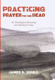 Title: Practicing Prayer for the Dead : Its Theological Meaning and Spiritual Value, Author: James B. Gould