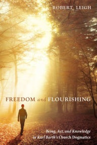 Title: Freedom and Flourishing: Being, Act, and Knowledge in Karl Barth's Church Dogmatics, Author: Robert Leigh