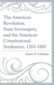 Title: The American Revolution, State Sovereignty, and the American Constitutional Settlement, 1765-1800, Author: Aaron N. Coleman University of the Cumberl