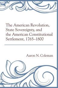 Title: The American Revolution, State Sovereignty, and the American Constitutional Settlement, 1765-1800, Author: Aaron N. Coleman University of the Cumberl