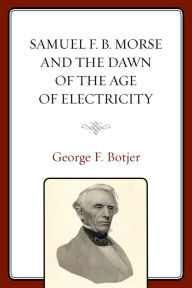 Title: Samuel F. B. Morse and the Dawn of the Age of Electricity, Author: George F. Botjer