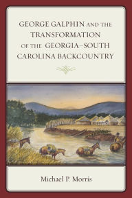 Title: George Galphin and the Transformation of the Georgia-South Carolina Backcountry, Author: Michael P. Morris