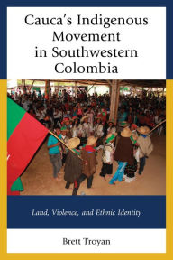 Title: Cauca's Indigenous Movement in Southwestern Colombia: Land, Violence, and Ethnic Identity, Author: Brett Troyan
